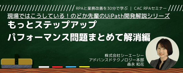 現場ではこうしている！のどか先輩のUiPath開発解説シリーズ～④もっとステップアップ、パフォーマンス問題まとめて解消編～｜CAC RPAセミナー