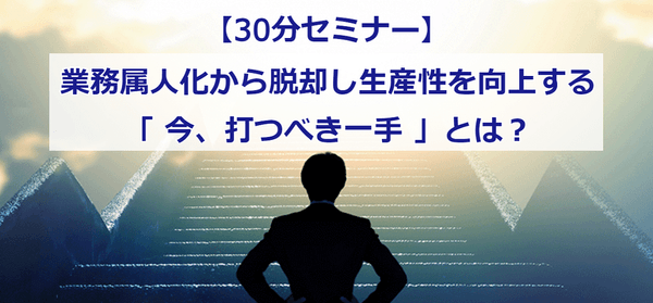 【30分セミナー】 業務属人化から脱却し生産性を向上する「今、打つべき一手」とは?