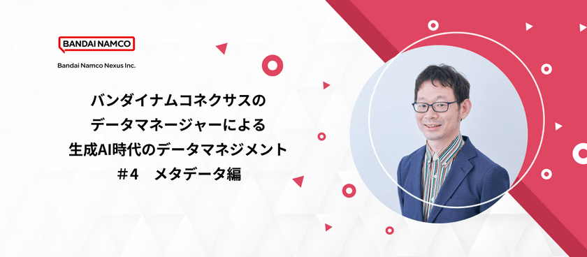 バンダイナムコネクサスのデータマネージャーによる生成AI時代のデータマネジメント　#4 ～メタデータ編～