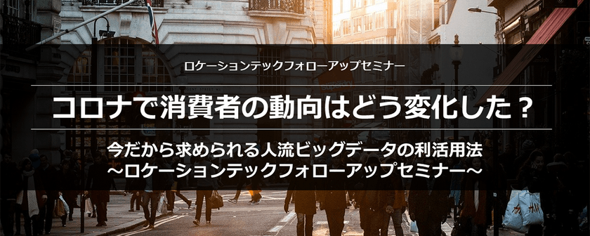 コロナで消費者の動向はどう変化した？ 今だから求められる人流ビッグデータの利活用法 ～ロケーションテックフォローアップセミナー～