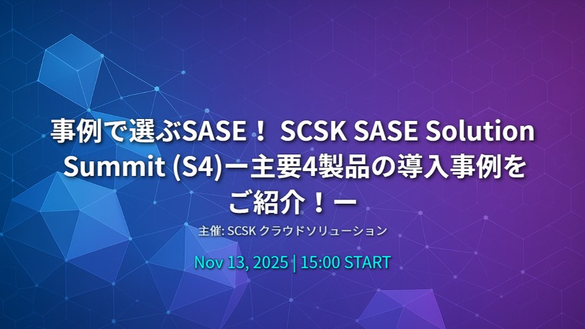 事例で選ぶSASE！ SCSK SASE Solution Summit (S4)ー主要4製品の導入事例をご紹介！ー