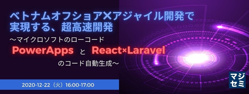ベトナムオフショア×アジャイル開発で実現する、超高速開発 ～マイクロソフトのローコード PowerAppsと、React×Laravelのコード自動生成～