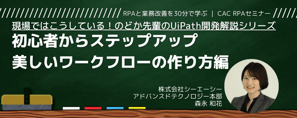 〜現場ではこうしている!のどか先輩のUiPath開発解説シリーズ~③初心者からステップアップ、美しいワークフローの作り方編~|CAC RPAセミナー