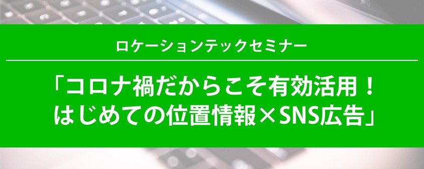 ロケーションテックセミナー「コロナ禍だからこそ有効活用！はじめての位置情報×SNS広告」